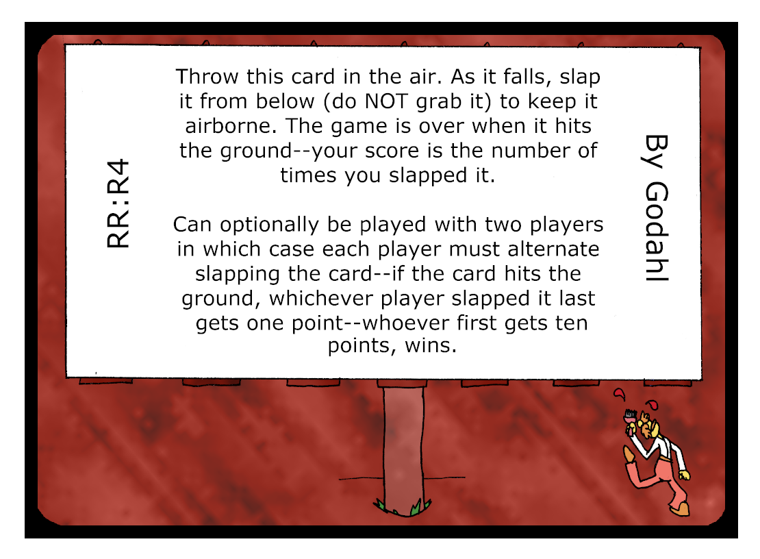 Throw this card in the air. As it falls, slap it from below (do Not grab it) to keep it airborne. The game is over when it hits the ground. Your score is the number of times you slapped it. Can optionally be played with two players, in which case each player must alternate slapping the card. If the card hits the ground, whichever player slapped it last gets one point. Whoever first gets ten points, wins.